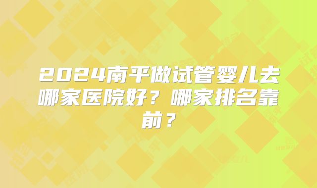 2024南平做试管婴儿去哪家医院好?哪家排名靠前?