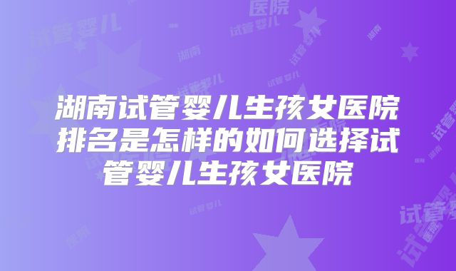 湖南试管婴儿生孩女医院排名是怎样的如何选择试管婴儿生孩女医院