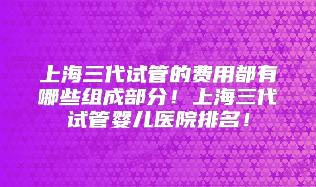 上海三代试管的费用都有哪些组成部分！上海三代试管婴儿医院排名！