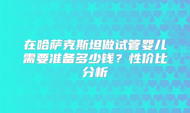 在哈萨克斯坦做试管婴儿需要准备多少钱？性价比分析