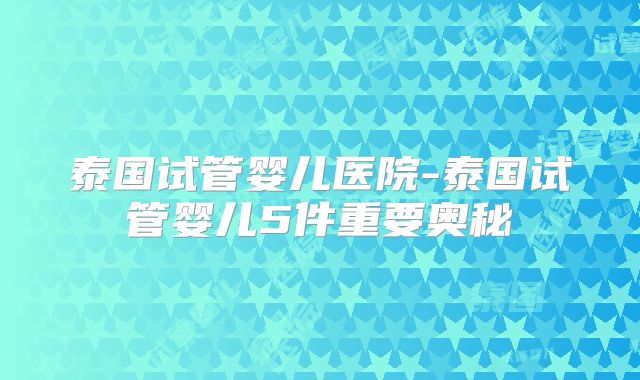 泰国试管婴儿医院-泰国试管婴儿5件重要奥秘