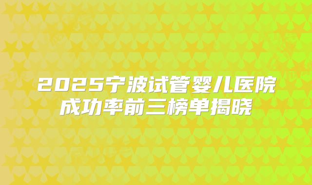 2025宁波试管婴儿医院成功率前三榜单揭晓