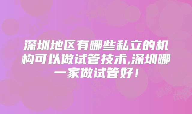 深圳地区有哪些私立的机构可以做试管技术,深圳哪一家做试管好！