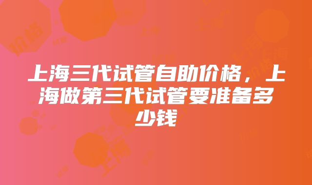 上海三代试管自助价格，上海做第三代试管要准备多少钱