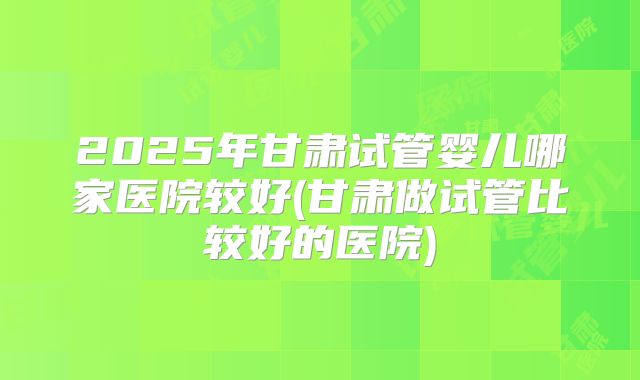 2025年甘肃试管婴儿哪家医院较好(甘肃做试管比较好的医院)