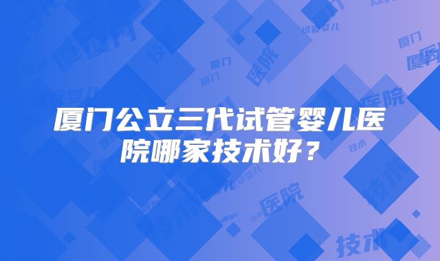 厦门公立三代试管婴儿医院哪家技术好？