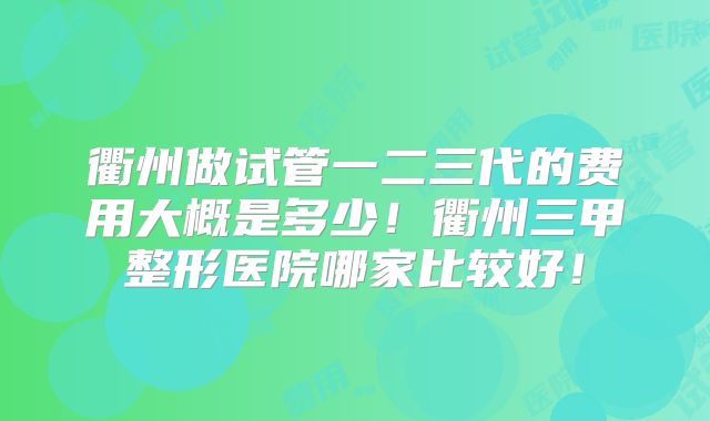 衢州做试管一二三代的费用大概是多少!衢州三甲整形医院哪家比较好!