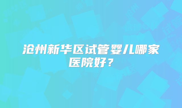 沧州新华区试管婴儿哪家医院好？
