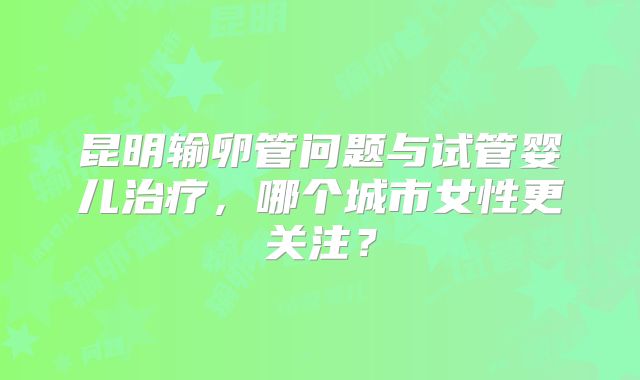 昆明输卵管问题与试管婴儿治疗，哪个城市女性更关注？