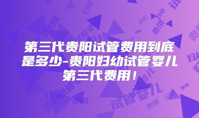 第三代贵阳试管费用到底是多少-贵阳妇幼试管婴儿第三代费用！