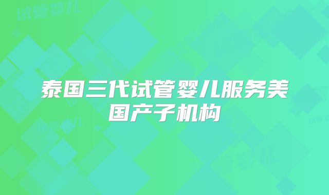 泰国三代试管婴儿服务美国产子机构