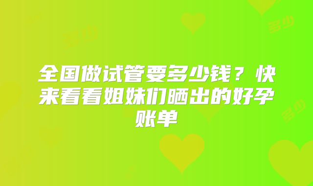 全国做试管要多少钱？快来看看姐妹们晒出的好孕账单