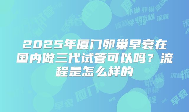 2025年厦门卵巢早衰在国内做三代试管可以吗？流程是怎么样的