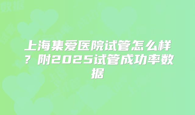 上海集爱医院试管怎么样？附2025试管成功率数据