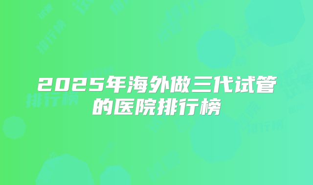 2025年海外做三代试管的医院排行榜