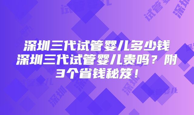 深圳三代试管婴儿多少钱深圳三代试管婴儿贵吗？附3个省钱秘笈！