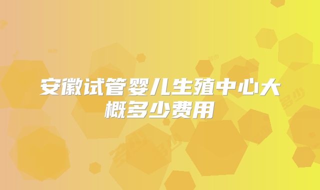 安徽试管婴儿生殖中心大概多少费用