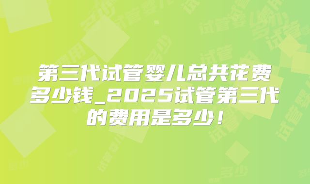 第三代试管婴儿总共花费多少钱_2025试管第三代的费用是多少！