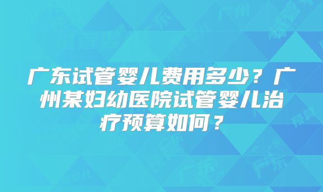 广东试管婴儿费用多少？广州某妇幼医院试管婴儿治疗预算如何？