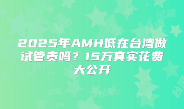 2025年AMH低在台湾做试管贵吗?15万真实花费大公开