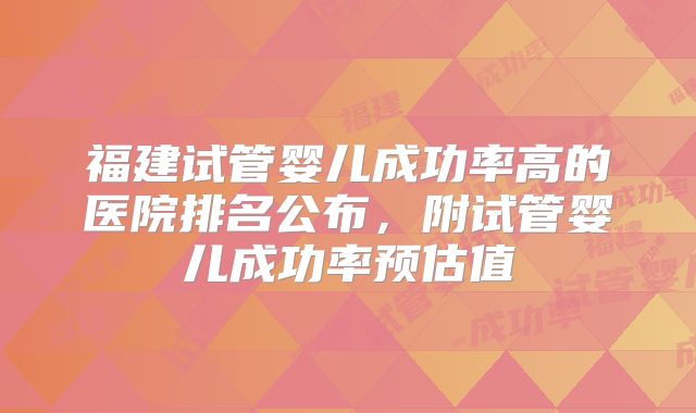 福建试管婴儿成功率高的医院排名公布，附试管婴儿成功率预估值