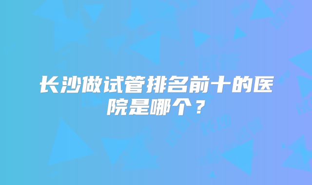 长沙做试管排名前十的医院是哪个？