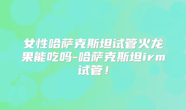女性哈萨克斯坦试管火龙果能吃吗-哈萨克斯坦irm试管！