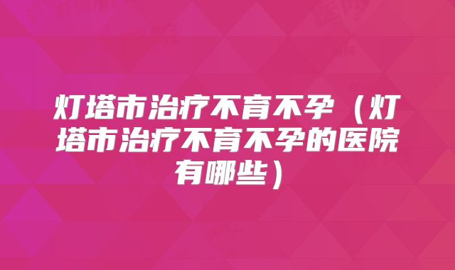 灯塔市治疗不育不孕(灯塔市治疗不育不孕的医院有哪些)