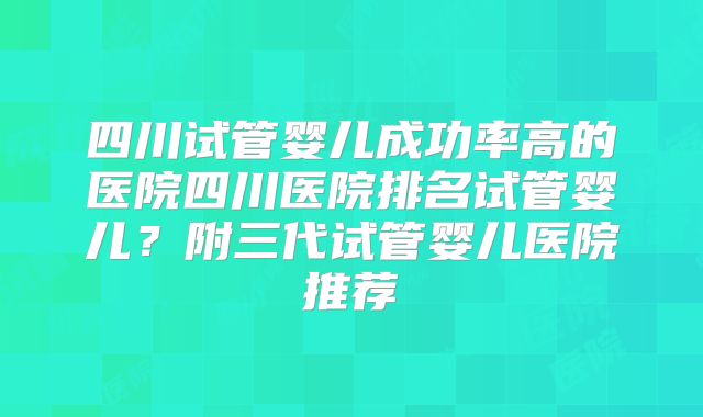 四川试管婴儿成功率高的医院四川医院排名试管婴儿？附三代试管婴儿医院推荐