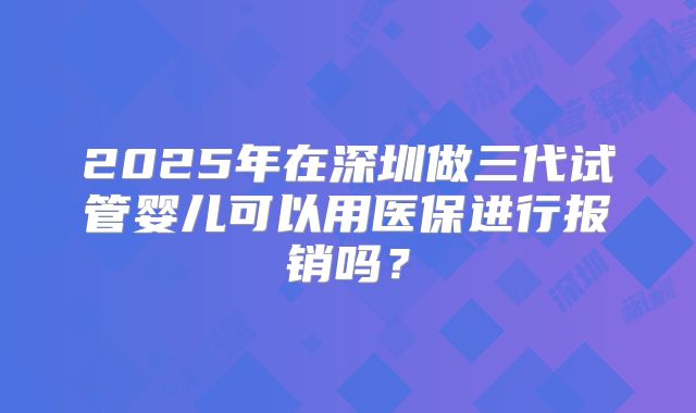 2025年在深圳做三代试管婴儿可以用医保进行报销吗？
