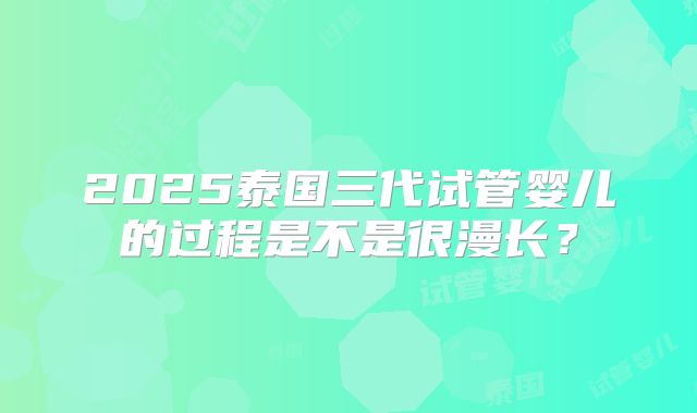 2025泰国三代试管婴儿的过程是不是很漫长？