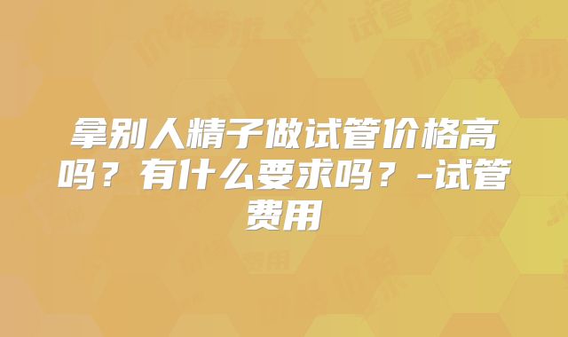 拿别人精子做试管价格高吗？有什么要求吗？-试管费用