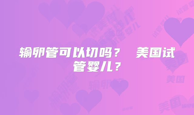 输卵管可以切吗？ 美国试管婴儿？