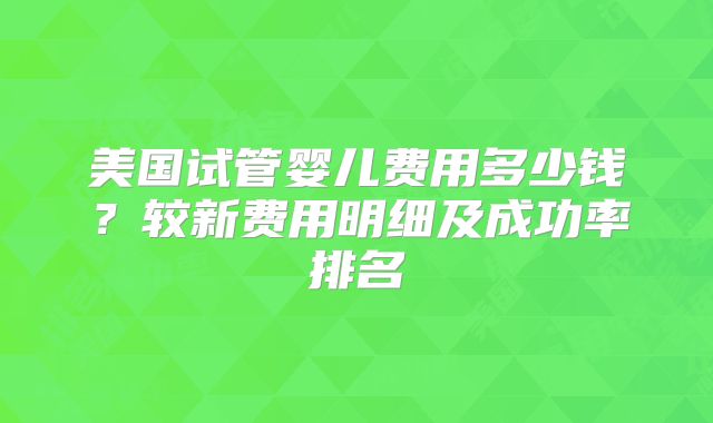 美国试管婴儿费用多少钱？较新费用明细及成功率排名
