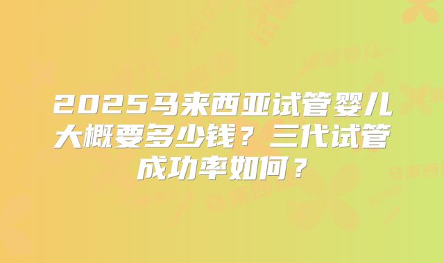 2025马来西亚试管婴儿大概要多少钱？三代试管成功率如何？