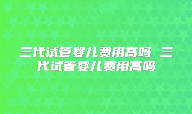 三代试管婴儿费用高吗 三代试管婴儿费用高吗