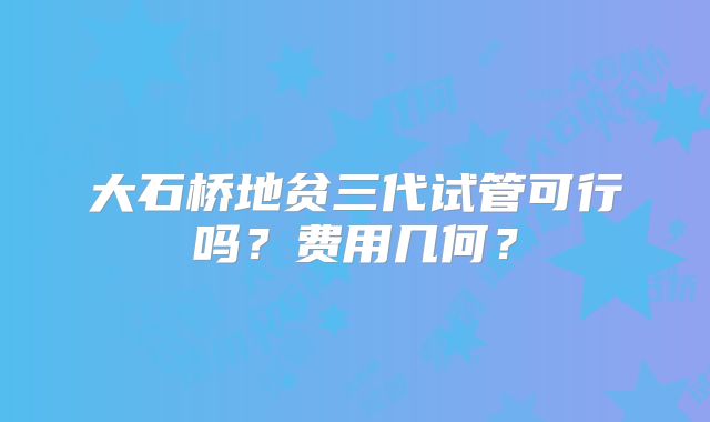 大石桥地贫三代试管可行吗？费用几何？