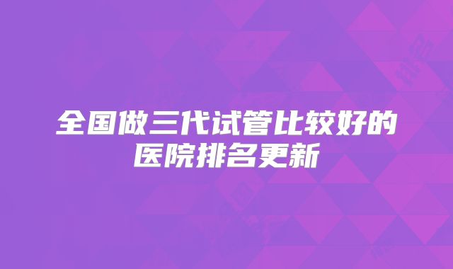 全国做三代试管比较好的医院排名更新