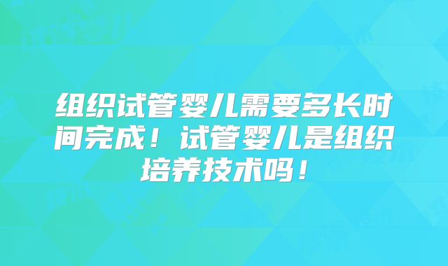 组织试管婴儿需要多长时间完成！试管婴儿是组织培养技术吗！
