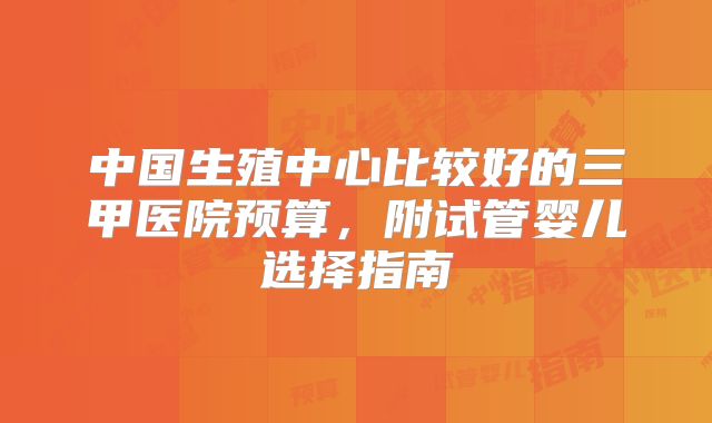 中国生殖中心比较好的三甲医院预算，附试管婴儿选择指南