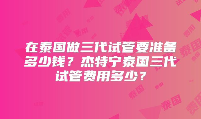 在泰国做三代试管要准备多少钱？杰特宁泰国三代试管费用多少？