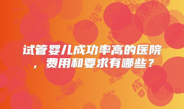 试管婴儿成功率高的医院，费用和要求有哪些？