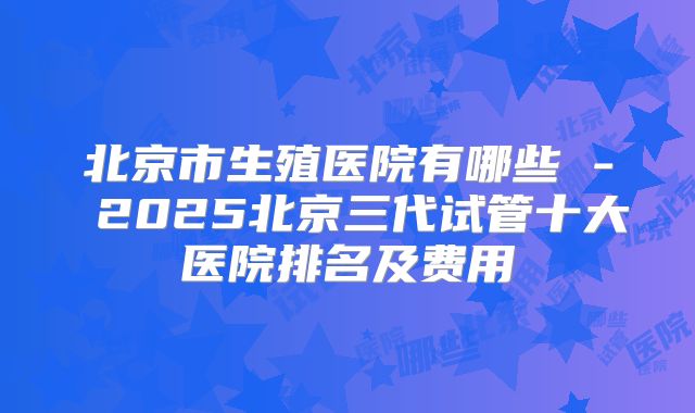 北京市生殖医院有哪些 - 2025北京三代试管十大医院排名及费用