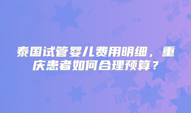 泰国试管婴儿费用明细，重庆患者如何合理预算？