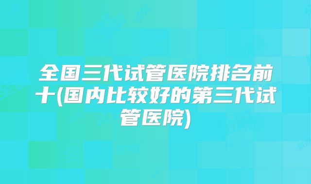 全国三代试管医院排名前十(国内比较好的第三代试管医院)
