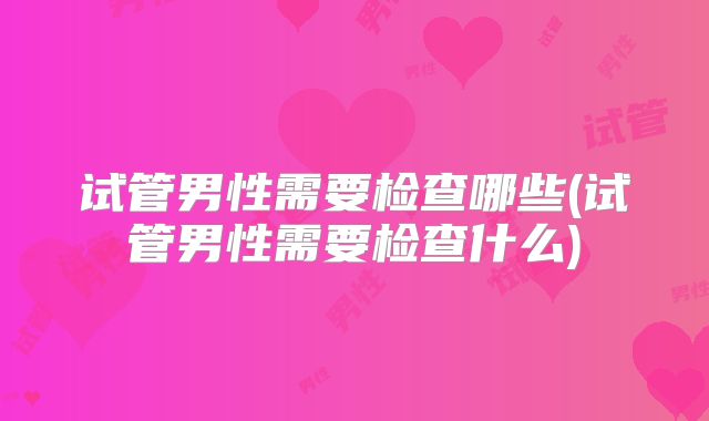 试管男性需要检查哪些(试管男性需要检查什么)