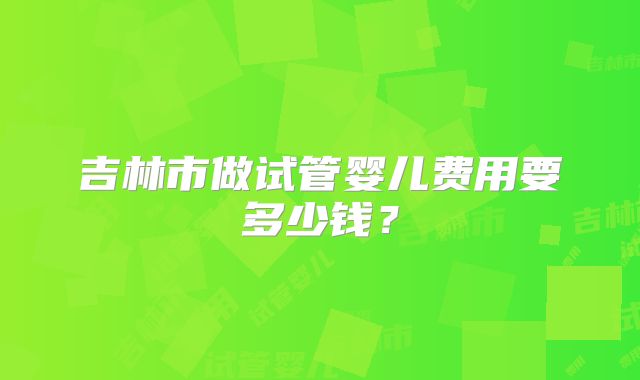 吉林市做试管婴儿费用要多少钱？
