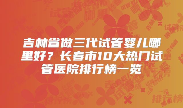 吉林省做三代试管婴儿哪里好？长春市10大热门试管医院排行榜一览