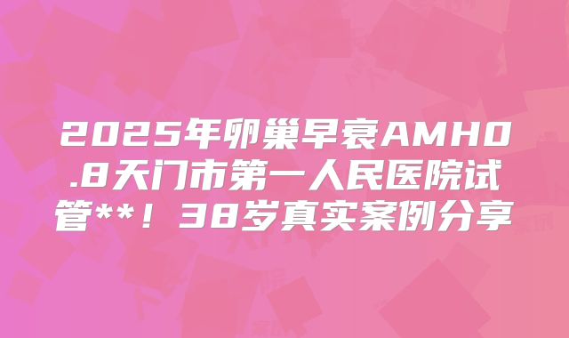 2025年卵巢早衰AMH0.8天门市第一人民医院试管**！38岁真实案例分享