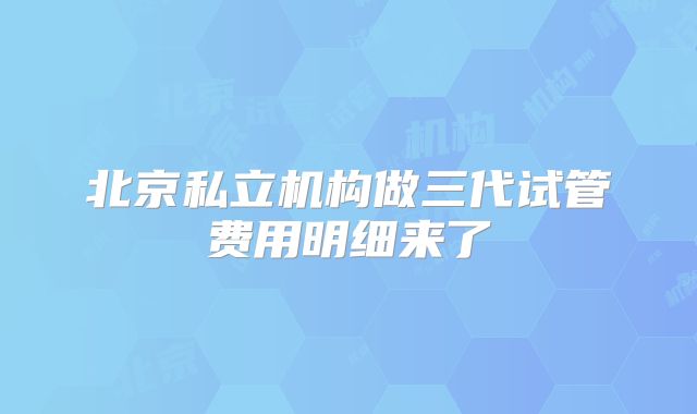北京私立机构做三代试管费用明细来了